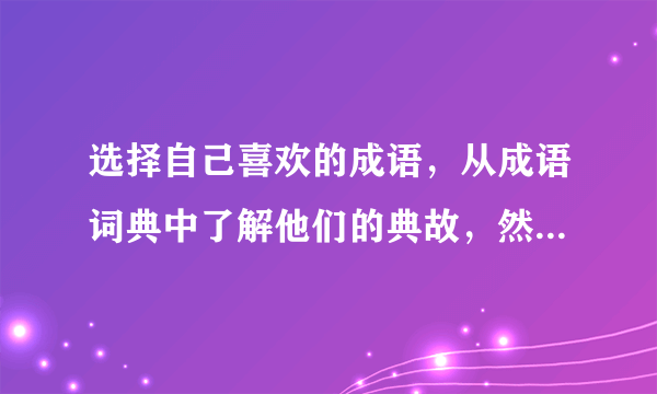 选择自己喜欢的成语，从成语词典中了解他们的典故，然后改编成一个小故事。