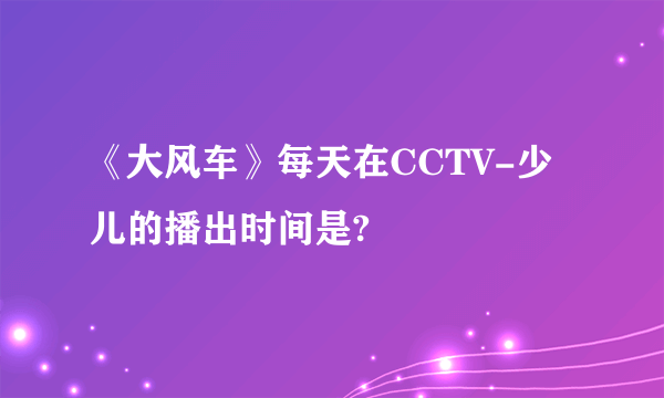 《大风车》每天在CCTV-少儿的播出时间是?