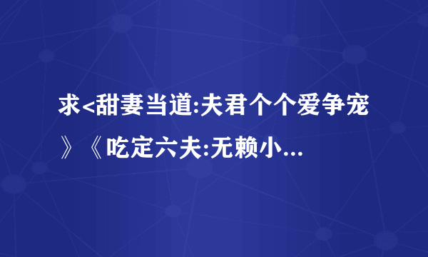 求<甜妻当道:夫君个个爱争宠 》《吃定六夫:无赖小娘子》《 美男闪边:妻主是母老虎》,