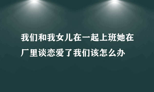 我们和我女儿在一起上班她在厂里谈恋爱了我们该怎么办