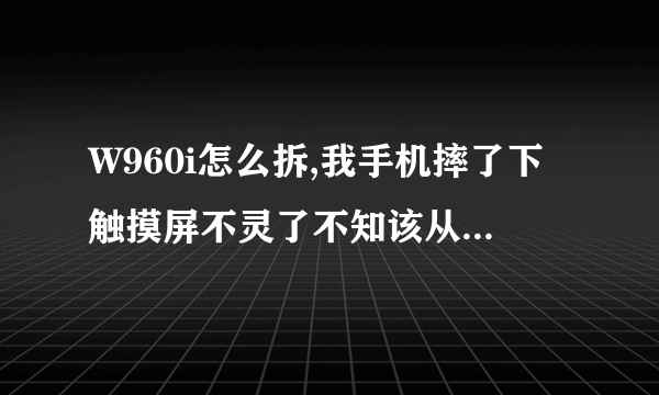 W960i怎么拆,我手机摔了下触摸屏不灵了不知该从哪拆起,有知道的吗,谢谢