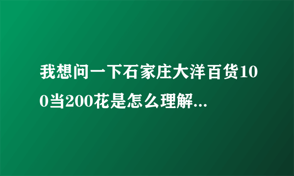 我想问一下石家庄大洋百货100当200花是怎么理解?是拿100元可以买200元的东西,200元就可以买400元的东西吗?