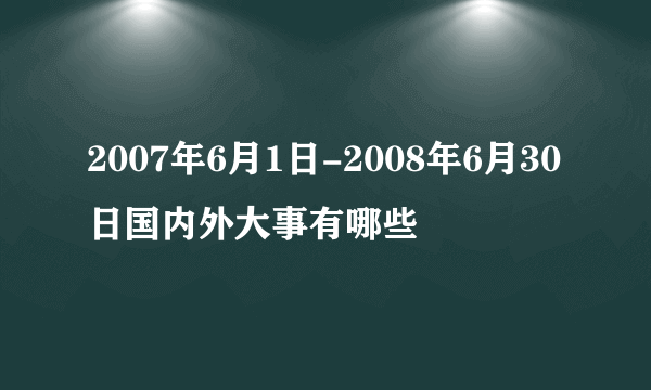 2007年6月1日-2008年6月30日国内外大事有哪些