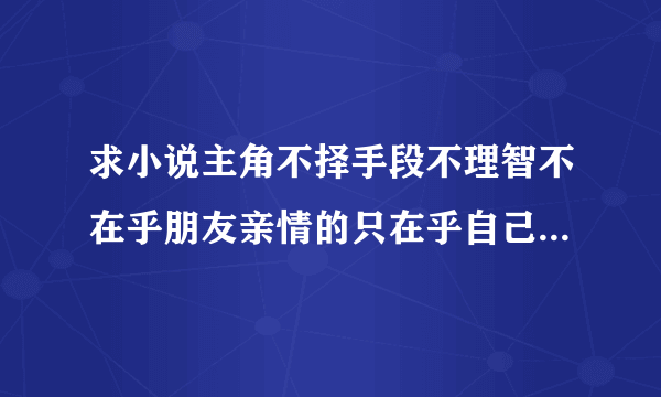 求小说主角不择手段不理智不在乎朋友亲情的只在乎自己的利益的，像盅真人，无间之旅的，看过的在推荐，谢