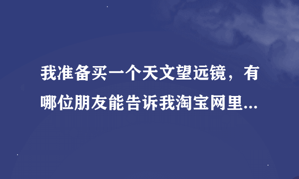 我准备买一个天文望远镜，有哪位朋友能告诉我淘宝网里有哪家店吗