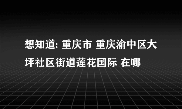 想知道: 重庆市 重庆渝中区大坪社区街道莲花国际 在哪