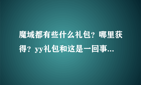 魔域都有些什么礼包？哪里获得？yy礼包和这是一回事么？有没有时间限制？里面都有些什么东西？越详细越好