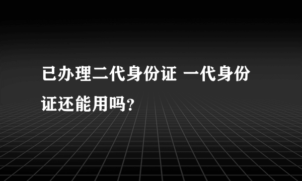 已办理二代身份证 一代身份证还能用吗？