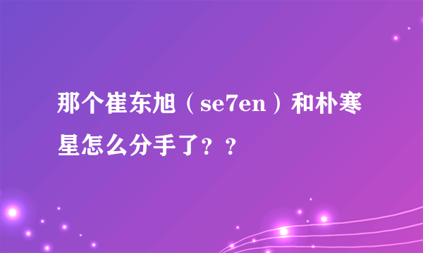 那个崔东旭（se7en）和朴寒星怎么分手了？？