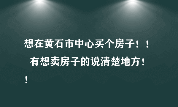 想在黄石市中心买个房子！！  有想卖房子的说清楚地方！！