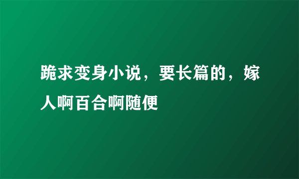 跪求变身小说，要长篇的，嫁人啊百合啊随便