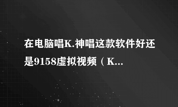 在电脑唱K.神唱这款软件好还是9158虚拟视频（KTV版）好？谢谢了，大神帮忙啊