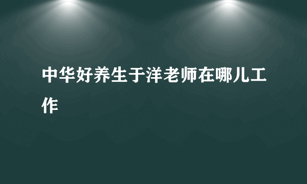 中华好养生于洋老师在哪儿工作