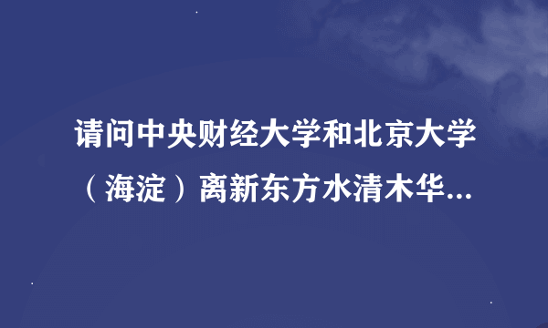 请问中央财经大学和北京大学（海淀）离新东方水清木华校区远吗？