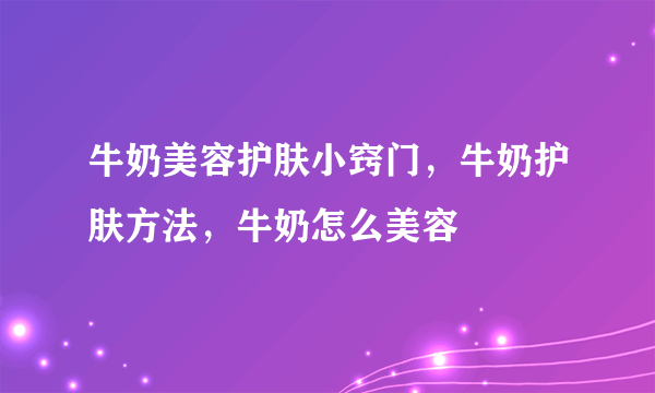 牛奶美容护肤小窍门，牛奶护肤方法，牛奶怎么美容