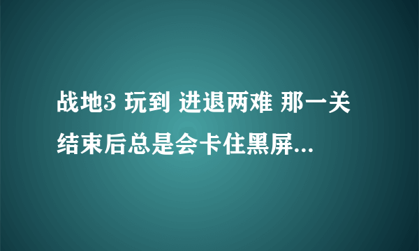 战地3 玩到 进退两难 那一关结束后总是会卡住黑屏，怎么解决