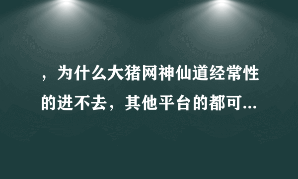 ，为什么大猪网神仙道经常性的进不去，其他平台的都可以进，换电脑也不行，我可是冲了V6的啊！强烈要求退钱