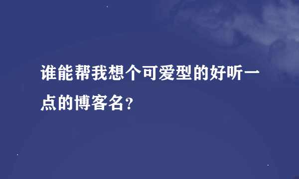 谁能帮我想个可爱型的好听一点的博客名？