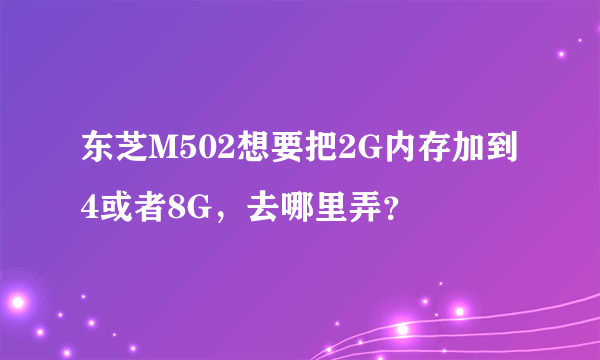 东芝M502想要把2G内存加到4或者8G，去哪里弄？