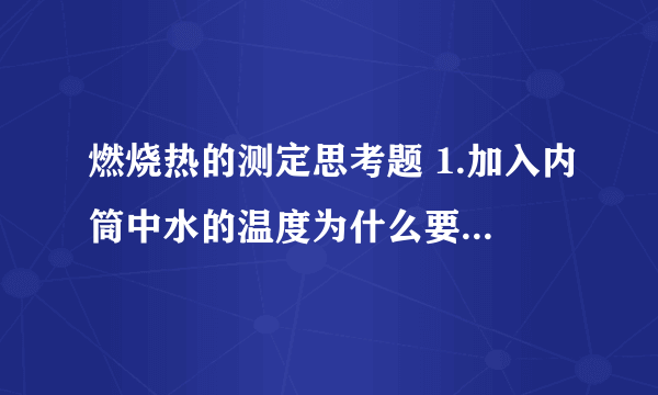 燃烧热的测定思考题 1.加入内筒中水的温度为什么要选择比外筒水温低?低多少合适？为什么？ 2.在燃烧热测定