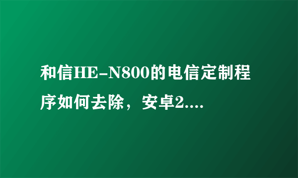 和信HE-N800的电信定制程序如何去除，安卓2.3的系统，设置选项很少，内存也小，希望 有详细的去除或刷机教