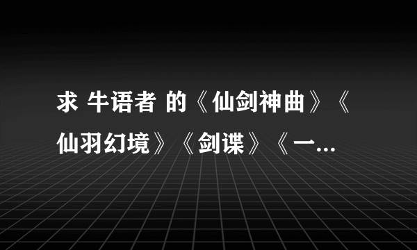 求 牛语者 的《仙剑神曲》《仙羽幻境》《剑谍》《一剑惊仙》TXT全本小说，共四本，在线等哦 求分享~