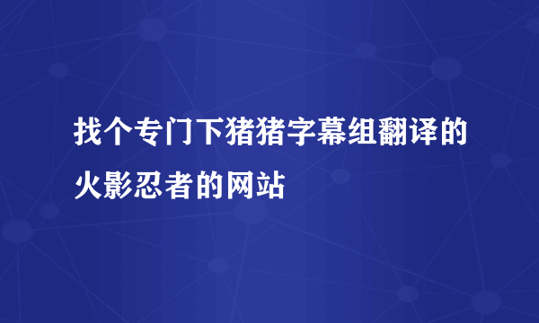 找个专门下猪猪字幕组翻译的火影忍者的网站