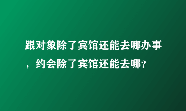 跟对象除了宾馆还能去哪办事，约会除了宾馆还能去哪？