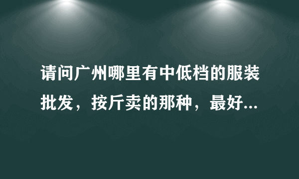 请问广州哪里有中低档的服装批发，按斤卖的那种，最好有价格（多少钱一斤），大概款式！