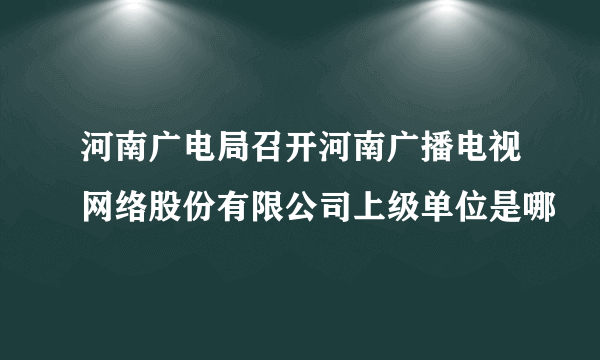 河南广电局召开河南广播电视网络股份有限公司上级单位是哪