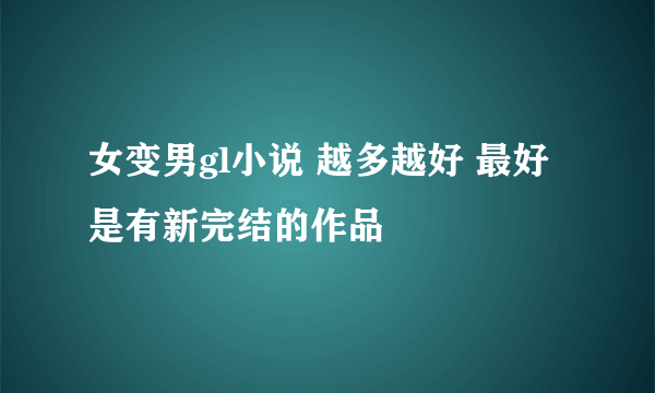 女变男gl小说 越多越好 最好是有新完结的作品