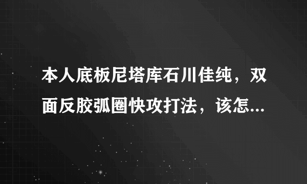 本人底板尼塔库石川佳纯，双面反胶弧圈快攻打法，该怎么配胶？