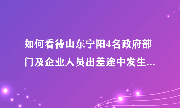 如何看待山东宁阳4名政府部门及企业人员出差途中发生交通事故去世？