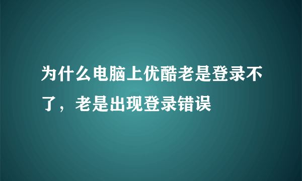 为什么电脑上优酷老是登录不了，老是出现登录错误