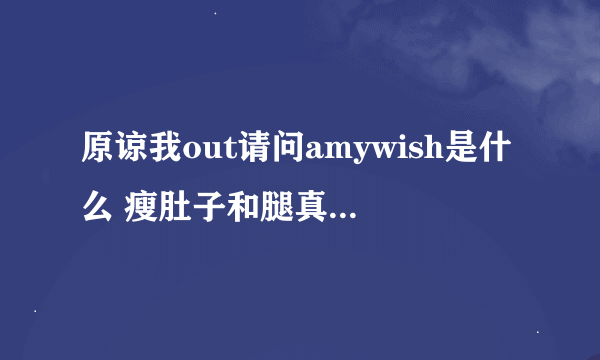 原谅我out请问amywish是什么 瘦肚子和腿真的很明显？