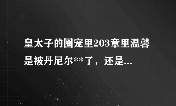 皇太子的圈宠里203章里温馨是被丹尼尔**了，还是被莫司爵？