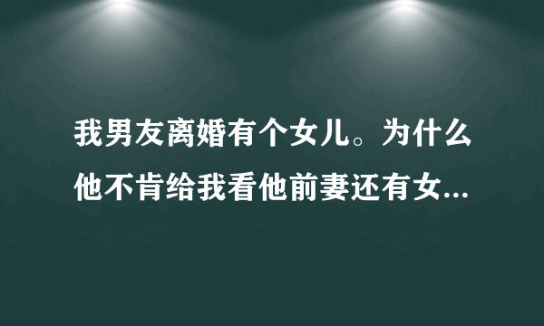 我男友离婚有个女儿。为什么他不肯给我看他前妻还有女儿的照片