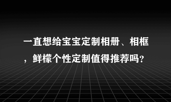 一直想给宝宝定制相册、相框，鲜檬个性定制值得推荐吗？