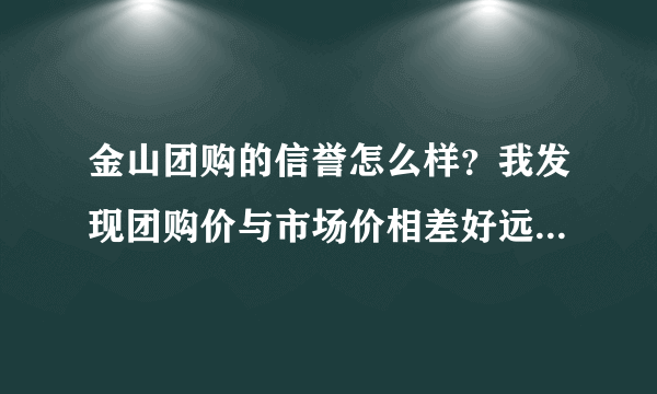 金山团购的信誉怎么样？我发现团购价与市场价相差好远啊，不知是否有蹊跷？