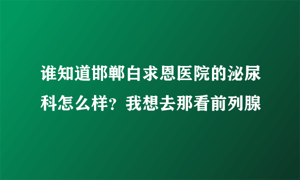 谁知道邯郸白求恩医院的泌尿科怎么样？我想去那看前列腺