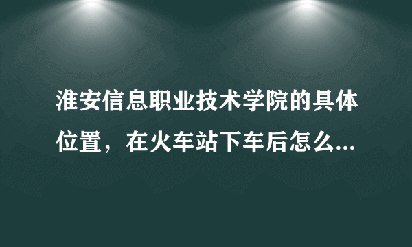 淮安信息职业技术学院的具体位置，在火车站下车后怎么走？能详细点，感激不尽！