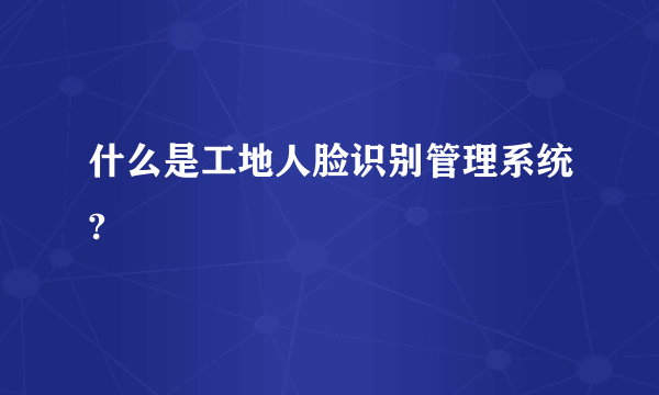 什么是工地人脸识别管理系统?