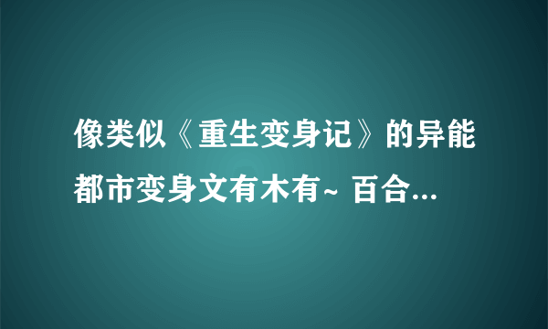 像类似《重生变身记》的异能都市变身文有木有~ 百合滴 ， 邪恶点 ，，，跪求。。。。