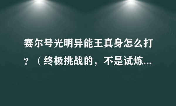 赛尔号光明异能王真身怎么打？（终极挑战的，不是试炼）求打法