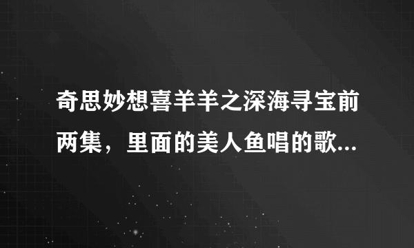 奇思妙想喜羊羊之深海寻宝前两集，里面的美人鱼唱的歌。求歌名！！！！