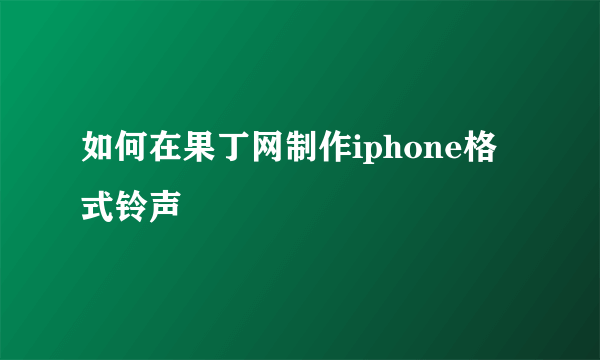 如何在果丁网制作iphone格式铃声