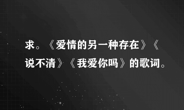 求。《爱情的另一种存在》《说不清》《我爱你吗》的歌词。