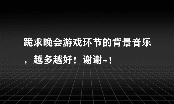 跪求晚会游戏环节的背景音乐，越多越好！谢谢~！