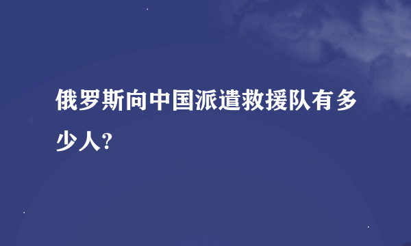 俄罗斯向中国派遣救援队有多少人?