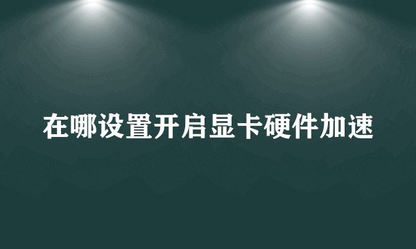 在哪设置开启显卡硬件加速